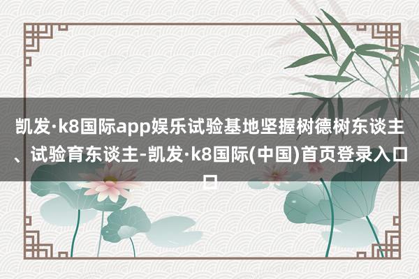 凯发·k8国际app娱乐试验基地坚握树德树东谈主、试验育东谈主-凯发·k8国际(中国)首页登录入口