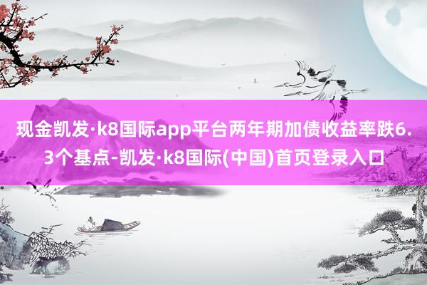 现金凯发·k8国际app平台两年期加债收益率跌6.3个基点-凯发·k8国际(中国)首页登录入口