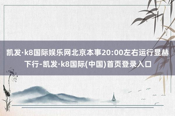 凯发·k8国际娱乐网北京本事20:00左右运行显赫下行-凯发·k8国际(中国)首页登录入口