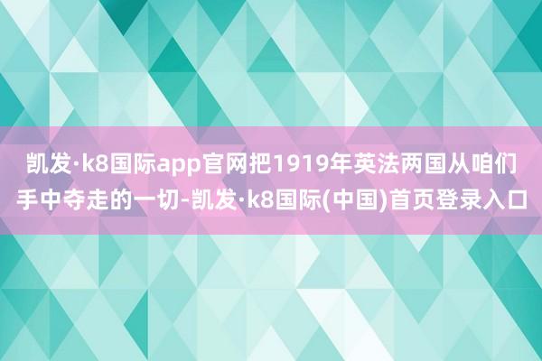 凯发·k8国际app官网把1919年英法两国从咱们手中夺走的一切-凯发·k8国际(中国)首页登录入口