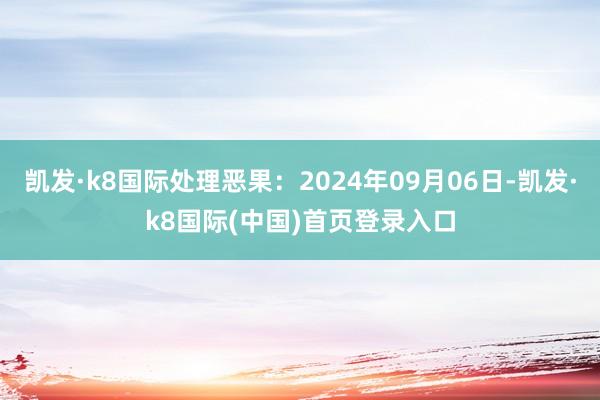 凯发·k8国际处理恶果：2024年09月06日-凯发·k8国际(中国)首页登录入口