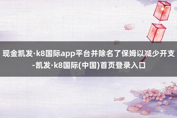 现金凯发·k8国际app平台并除名了保姆以减少开支-凯发·k8国际(中国)首页登录入口