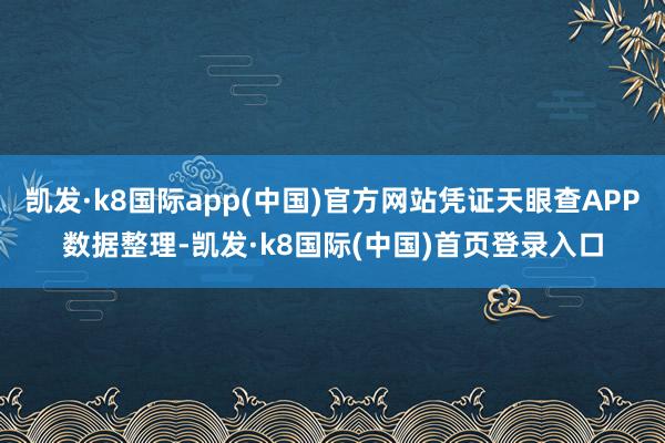 凯发·k8国际app(中国)官方网站凭证天眼查APP数据整理-凯发·k8国际(中国)首页登录入口