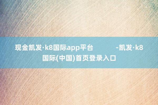 现金凯发·k8国际app平台            -凯发·k8国际(中国)首页登录入口