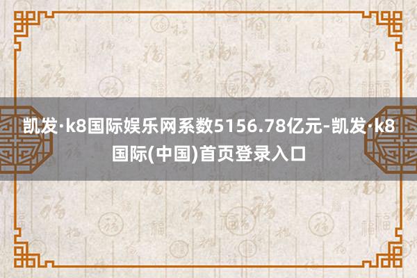 凯发·k8国际娱乐网系数5156.78亿元-凯发·k8国际(中国)首页登录入口