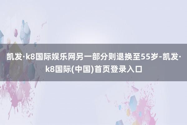 凯发·k8国际娱乐网另一部分则退换至55岁-凯发·k8国际(中国)首页登录入口