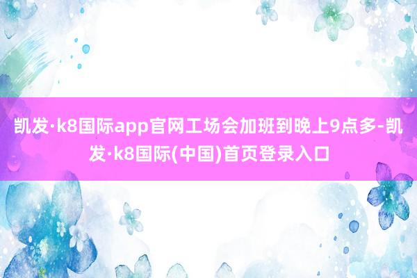 凯发·k8国际app官网工场会加班到晚上9点多-凯发·k8国际(中国)首页登录入口