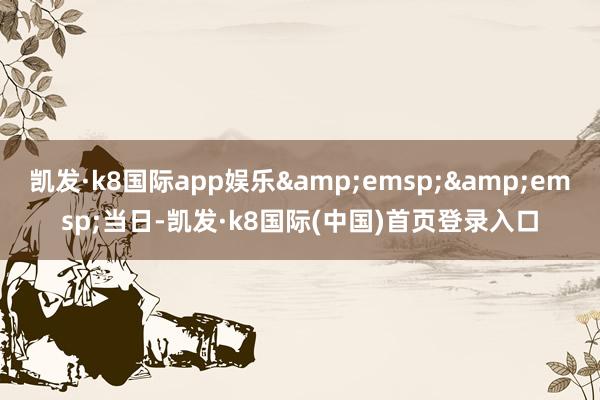 凯发·k8国际app娱乐&emsp;&emsp;当日-凯发·k8国际(中国)首页登录入口