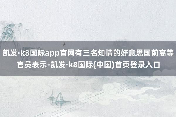 凯发·k8国际app官网有三名知情的好意思国前高等官员表示-凯发·k8国际(中国)首页登录入口