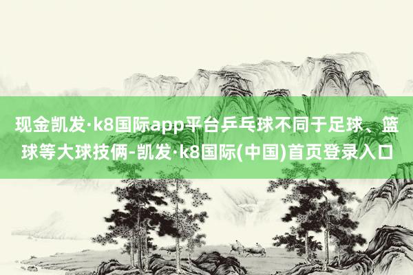 现金凯发·k8国际app平台乒乓球不同于足球、篮球等大球技俩-凯发·k8国际(中国)首页登录入口