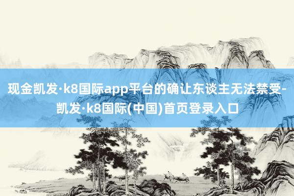 现金凯发·k8国际app平台的确让东谈主无法禁受-凯发·k8国际(中国)首页登录入口