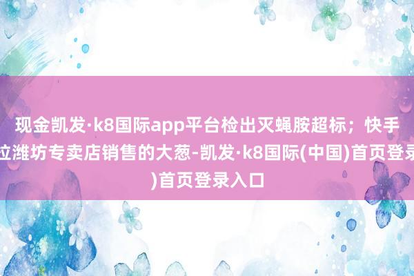 现金凯发·k8国际app平台检出灭蝇胺超标；快手鲜来拉潍坊专卖店销售的大葱-凯发·k8国际(中国)首页登录入口