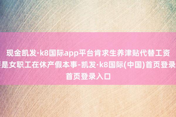 现金凯发·k8国际app平台肯求生养津贴代替工资；要是女职工在休产假本事-凯发·k8国际(中国)首页登录入口