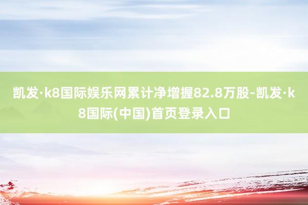 凯发·k8国际娱乐网累计净增握82.8万股-凯发·k8国际(中国)首页登录入口