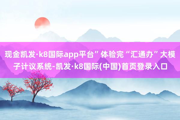 现金凯发·k8国际app平台”体验完“汇通办”大模子计议系统-凯发·k8国际(中国)首页登录入口