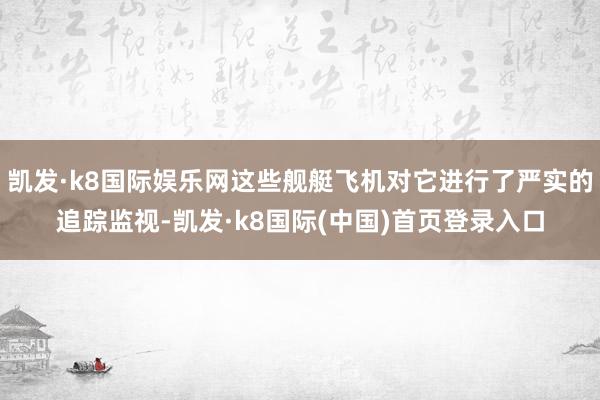 凯发·k8国际娱乐网这些舰艇飞机对它进行了严实的追踪监视-凯发·k8国际(中国)首页登录入口