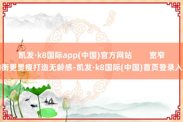 凯发·k8国际app(中国)官方网站        宽窄均衡更显瘦打造无龄感-凯发·k8国际(中国)首页登录入口