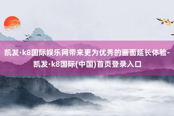 凯发·k8国际娱乐网带来更为优秀的画面延长体验-凯发·k8国际(中国)首页登录入口