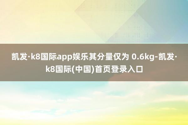 凯发·k8国际app娱乐其分量仅为 0.6kg-凯发·k8国际(中国)首页登录入口