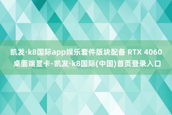 凯发·k8国际app娱乐套件版块配备 RTX 4060 桌面端显卡-凯发·k8国际(中国)首页登录入口