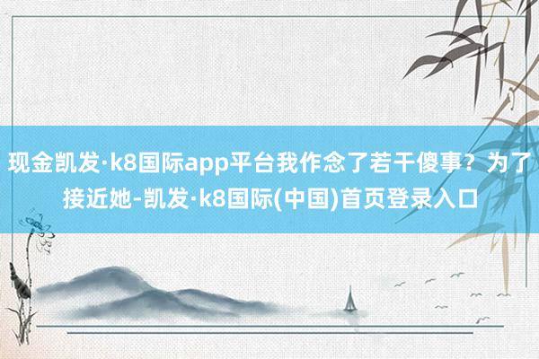 现金凯发·k8国际app平台我作念了若干傻事？为了接近她-凯发·k8国际(中国)首页登录入口