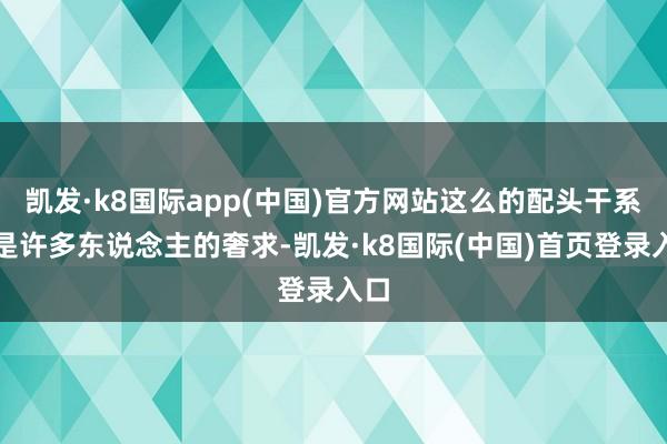 凯发·k8国际app(中国)官方网站这么的配头干系皆是许多东说念主的奢求-凯发·k8国际(中国)首页登录入口